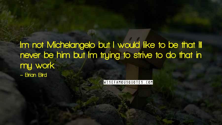 Brian Bird Quotes: I'm not Michelangelo but I would like to be that. I'll never be him but I'm trying to strive to do that in my work.