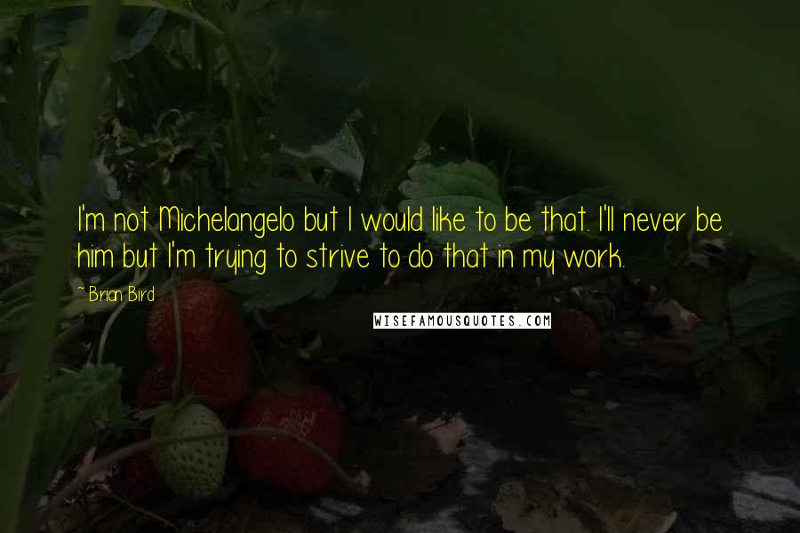 Brian Bird Quotes: I'm not Michelangelo but I would like to be that. I'll never be him but I'm trying to strive to do that in my work.
