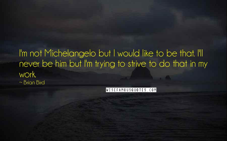 Brian Bird Quotes: I'm not Michelangelo but I would like to be that. I'll never be him but I'm trying to strive to do that in my work.