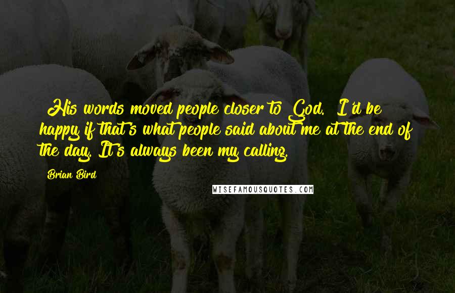 Brian Bird Quotes: "His words moved people closer to God." I'd be happy if that's what people said about me at the end of the day. It's always been my calling.