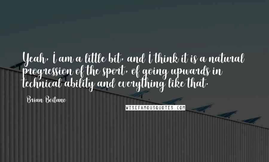 Brian Boitano Quotes: Yeah, I am a little bit, and I think it is a natural progression of the sport, of going upwards in technical ability and everything like that.