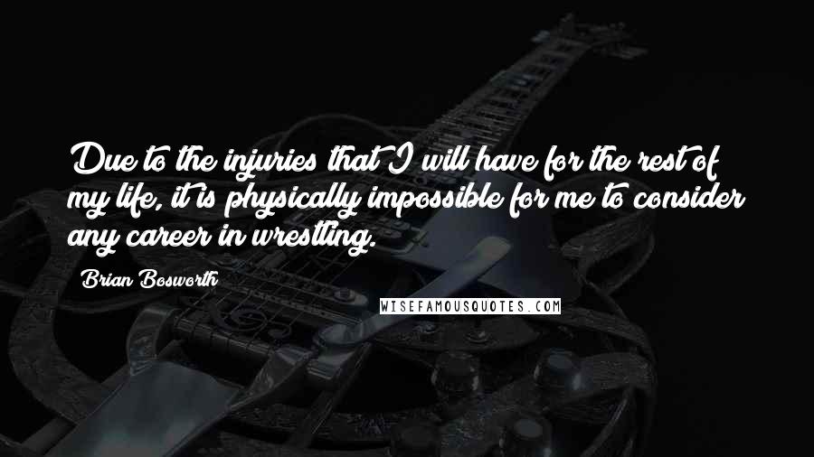 Brian Bosworth Quotes: Due to the injuries that I will have for the rest of my life, it is physically impossible for me to consider any career in wrestling.