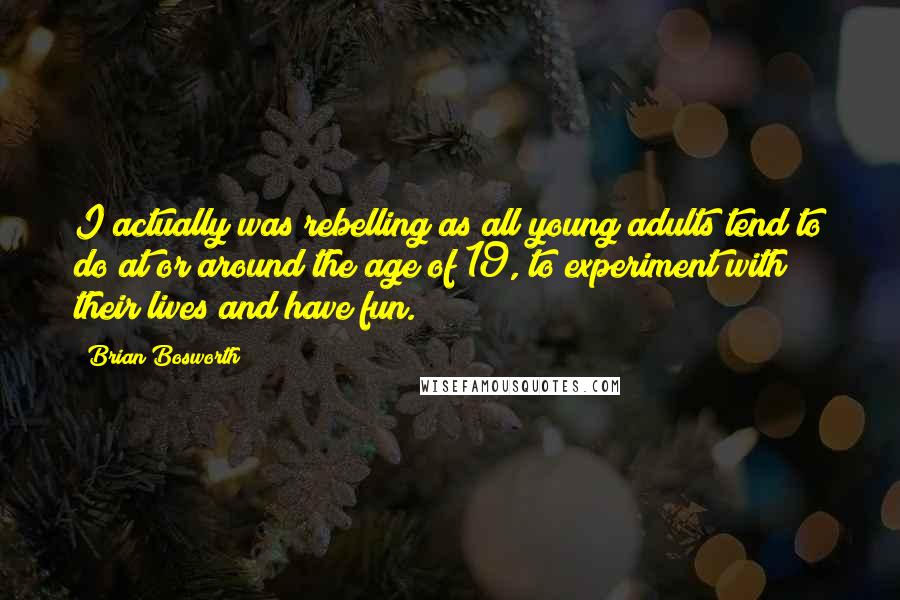 Brian Bosworth Quotes: I actually was rebelling as all young adults tend to do at or around the age of 19, to experiment with their lives and have fun.