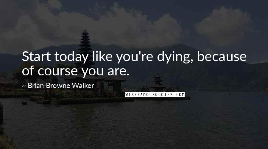 Brian Browne Walker Quotes: Start today like you're dying, because of course you are.