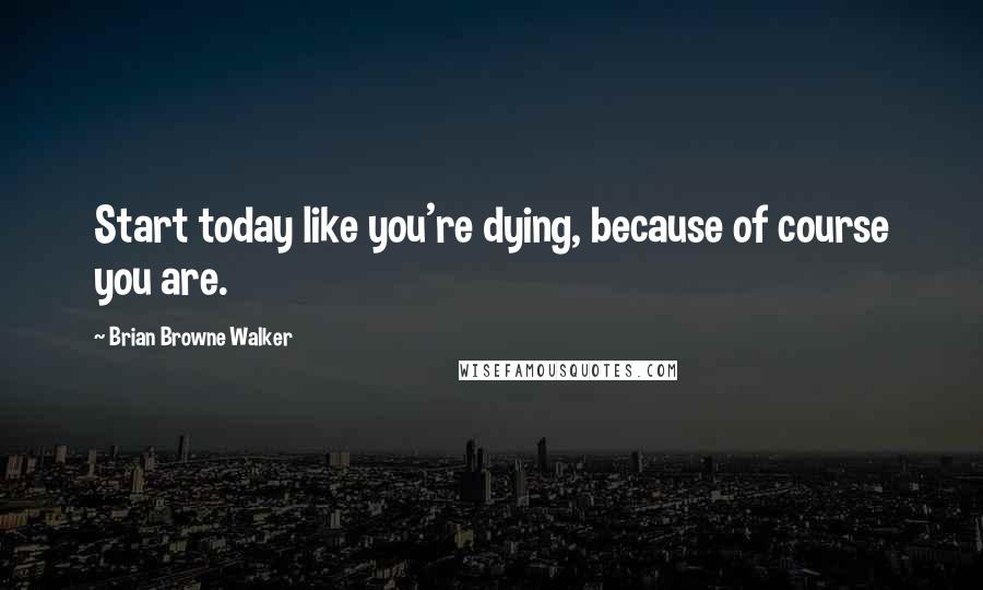 Brian Browne Walker Quotes: Start today like you're dying, because of course you are.