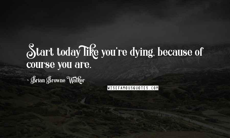 Brian Browne Walker Quotes: Start today like you're dying, because of course you are.