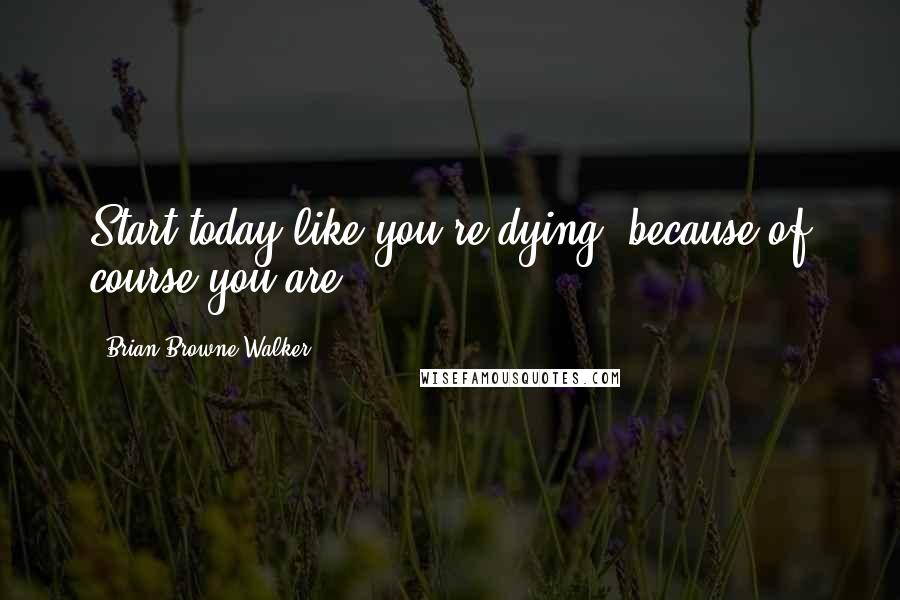 Brian Browne Walker Quotes: Start today like you're dying, because of course you are.