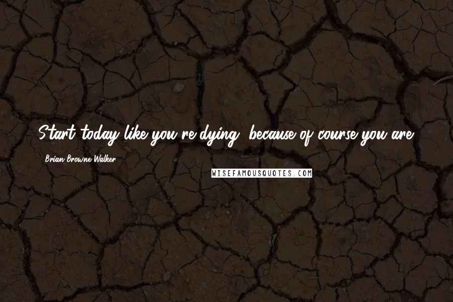 Brian Browne Walker Quotes: Start today like you're dying, because of course you are.