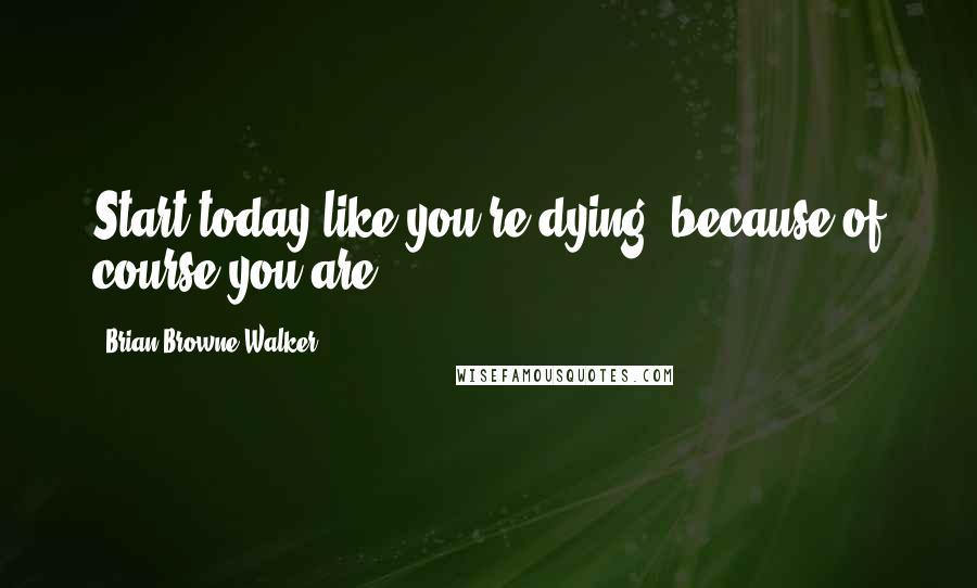 Brian Browne Walker Quotes: Start today like you're dying, because of course you are.