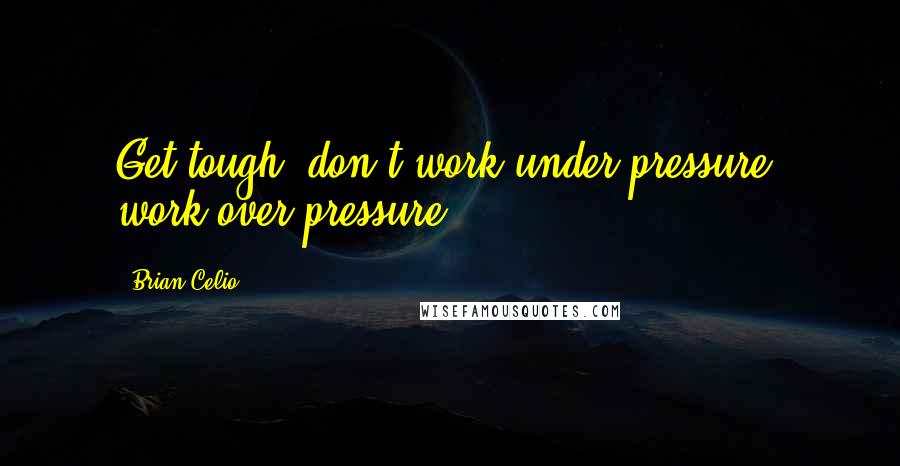 Brian Celio Quotes: Get tough: don't work under pressure; work over pressure.