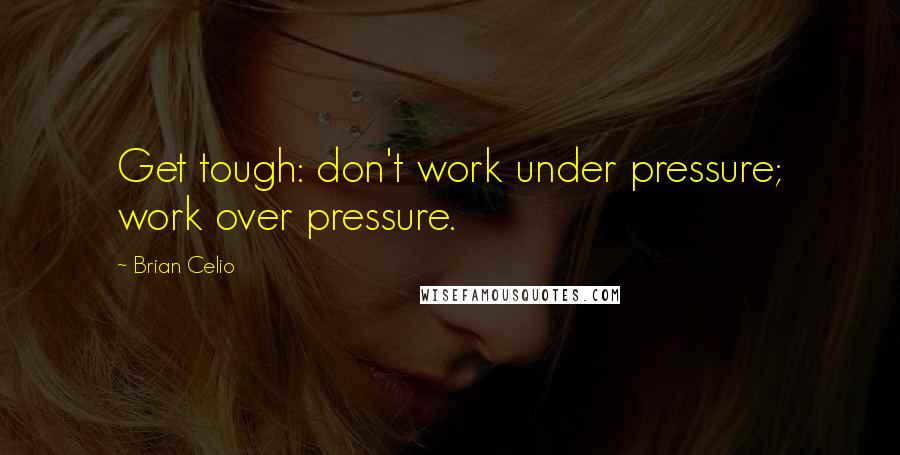 Brian Celio Quotes: Get tough: don't work under pressure; work over pressure.