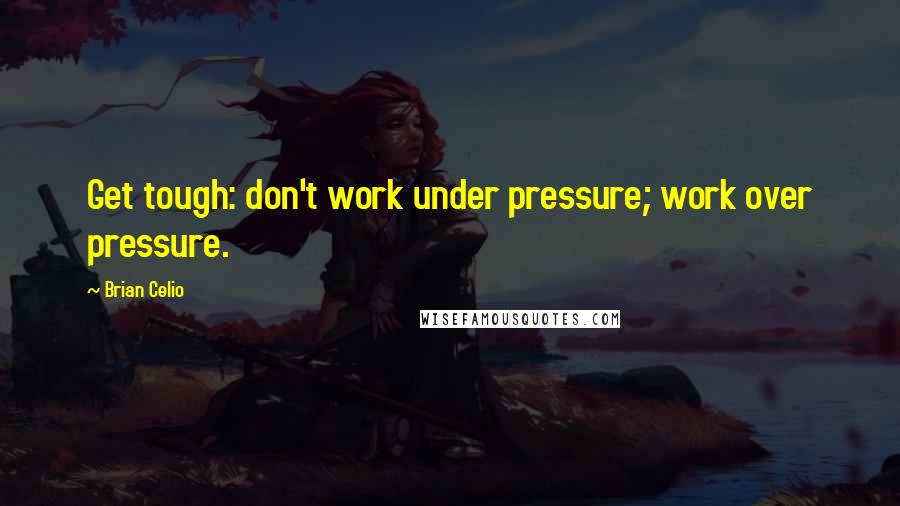 Brian Celio Quotes: Get tough: don't work under pressure; work over pressure.