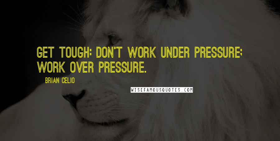 Brian Celio Quotes: Get tough: don't work under pressure; work over pressure.