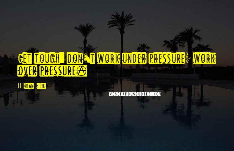 Brian Celio Quotes: Get tough: don't work under pressure; work over pressure.