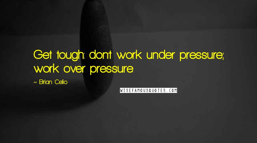 Brian Celio Quotes: Get tough: don't work under pressure; work over pressure.