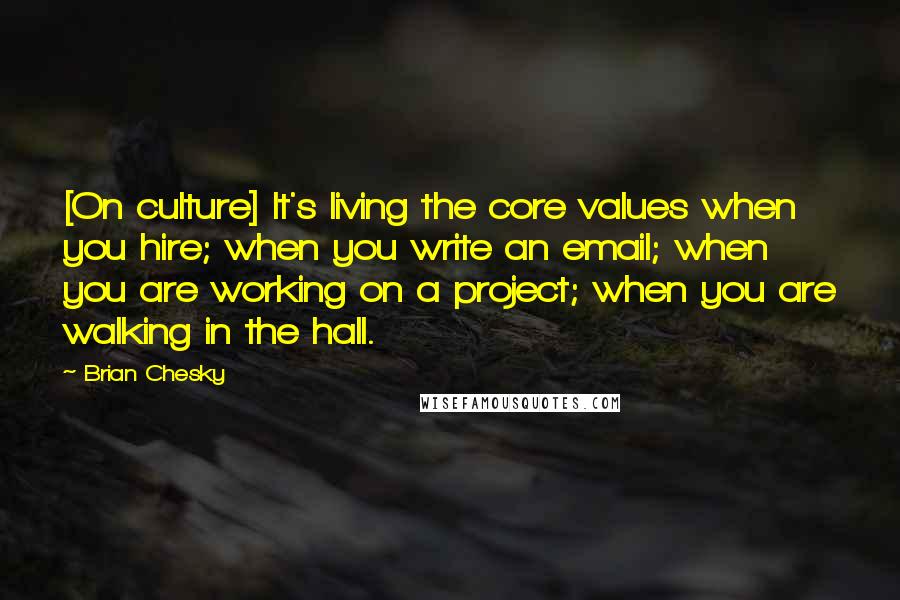 Brian Chesky Quotes: [On culture] It's living the core values when you hire; when you write an email; when you are working on a project; when you are walking in the hall.