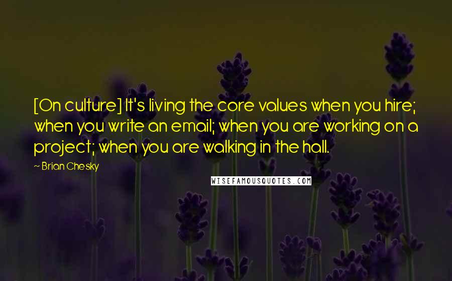 Brian Chesky Quotes: [On culture] It's living the core values when you hire; when you write an email; when you are working on a project; when you are walking in the hall.