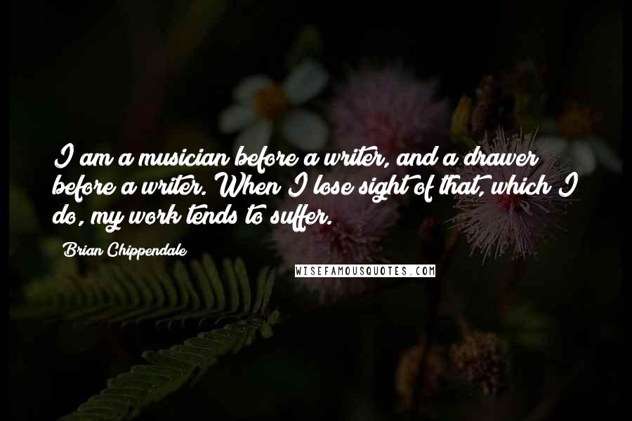 Brian Chippendale Quotes: I am a musician before a writer, and a drawer before a writer. When I lose sight of that, which I do, my work tends to suffer.