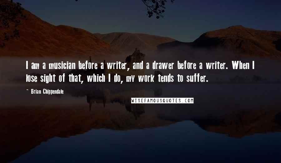 Brian Chippendale Quotes: I am a musician before a writer, and a drawer before a writer. When I lose sight of that, which I do, my work tends to suffer.