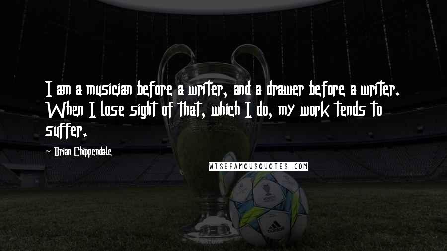 Brian Chippendale Quotes: I am a musician before a writer, and a drawer before a writer. When I lose sight of that, which I do, my work tends to suffer.