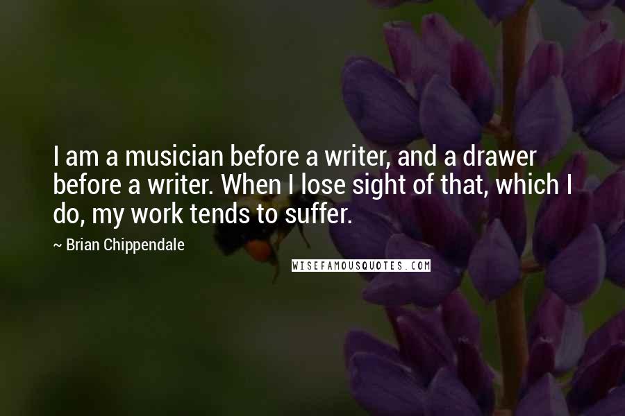 Brian Chippendale Quotes: I am a musician before a writer, and a drawer before a writer. When I lose sight of that, which I do, my work tends to suffer.