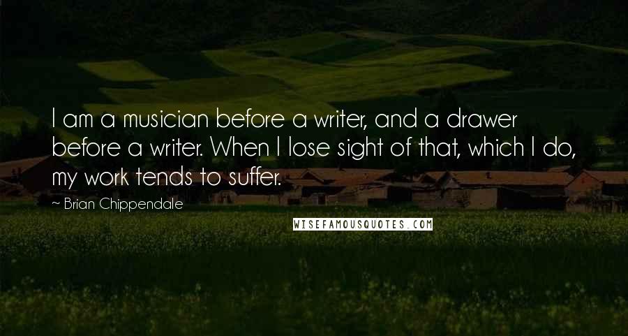 Brian Chippendale Quotes: I am a musician before a writer, and a drawer before a writer. When I lose sight of that, which I do, my work tends to suffer.