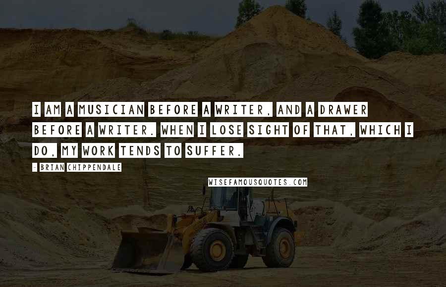 Brian Chippendale Quotes: I am a musician before a writer, and a drawer before a writer. When I lose sight of that, which I do, my work tends to suffer.