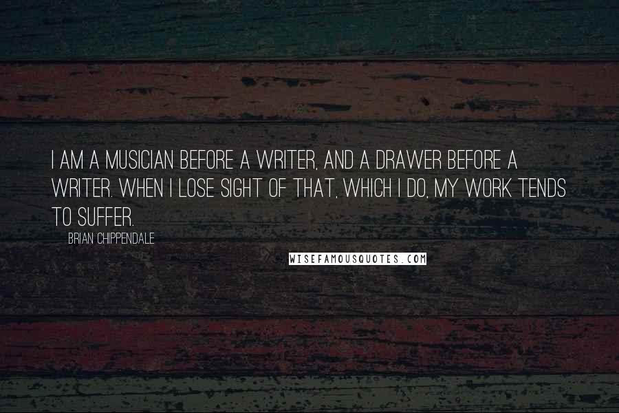 Brian Chippendale Quotes: I am a musician before a writer, and a drawer before a writer. When I lose sight of that, which I do, my work tends to suffer.