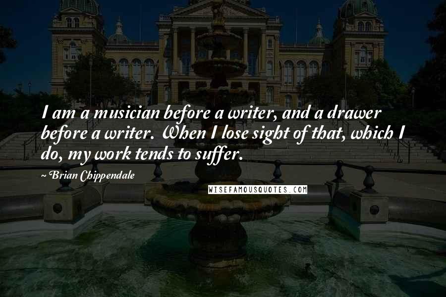 Brian Chippendale Quotes: I am a musician before a writer, and a drawer before a writer. When I lose sight of that, which I do, my work tends to suffer.