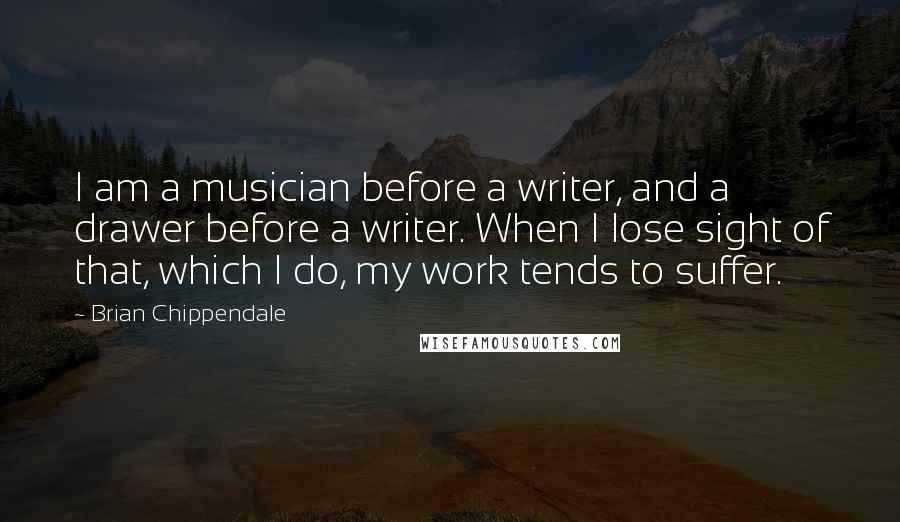 Brian Chippendale Quotes: I am a musician before a writer, and a drawer before a writer. When I lose sight of that, which I do, my work tends to suffer.