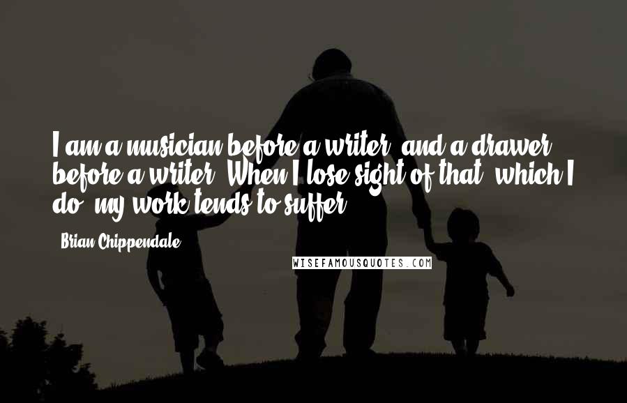 Brian Chippendale Quotes: I am a musician before a writer, and a drawer before a writer. When I lose sight of that, which I do, my work tends to suffer.