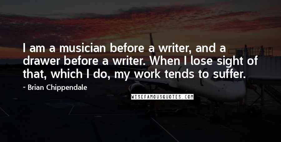Brian Chippendale Quotes: I am a musician before a writer, and a drawer before a writer. When I lose sight of that, which I do, my work tends to suffer.