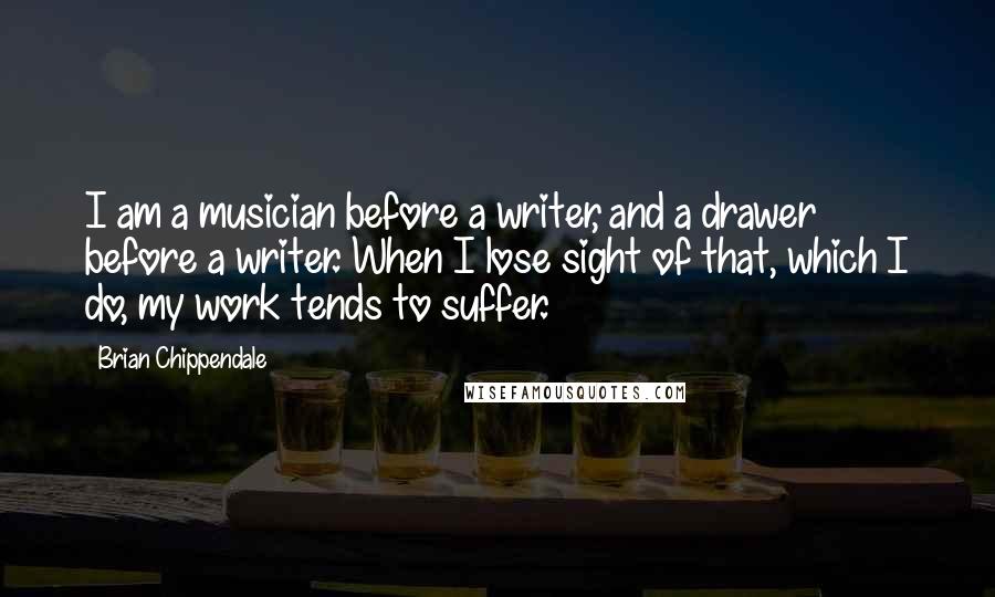 Brian Chippendale Quotes: I am a musician before a writer, and a drawer before a writer. When I lose sight of that, which I do, my work tends to suffer.