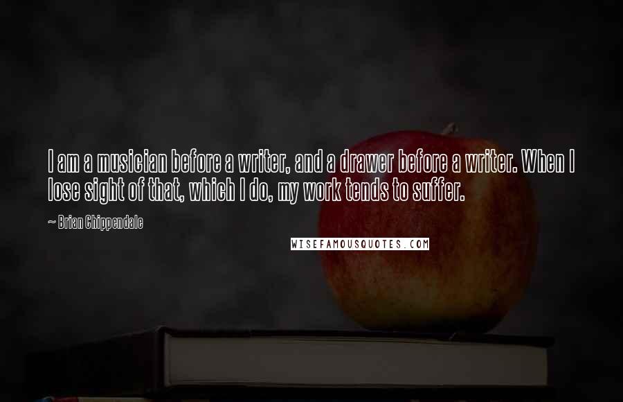 Brian Chippendale Quotes: I am a musician before a writer, and a drawer before a writer. When I lose sight of that, which I do, my work tends to suffer.