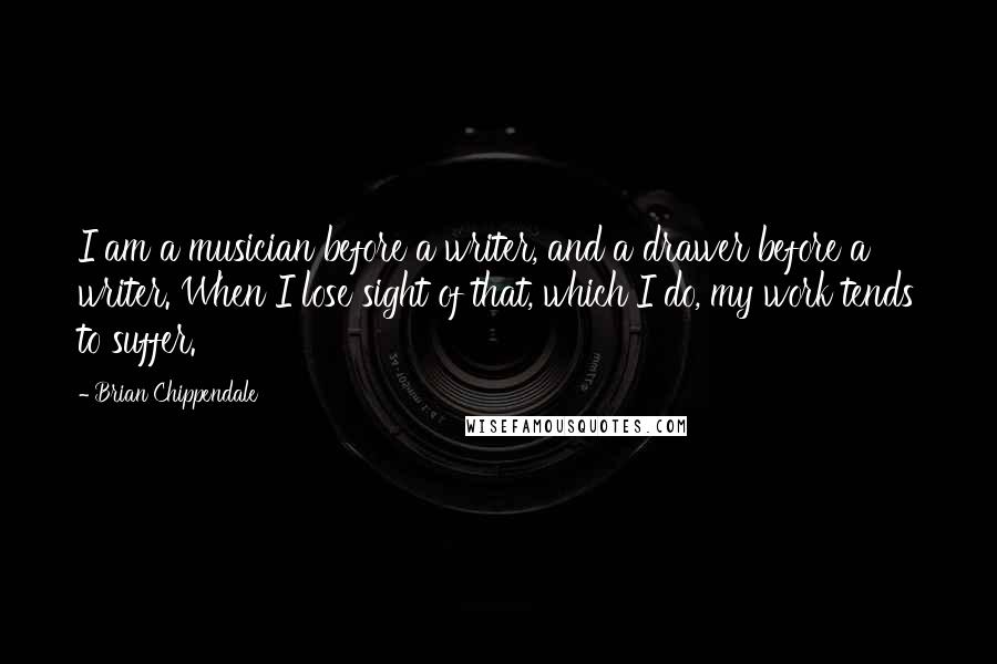 Brian Chippendale Quotes: I am a musician before a writer, and a drawer before a writer. When I lose sight of that, which I do, my work tends to suffer.