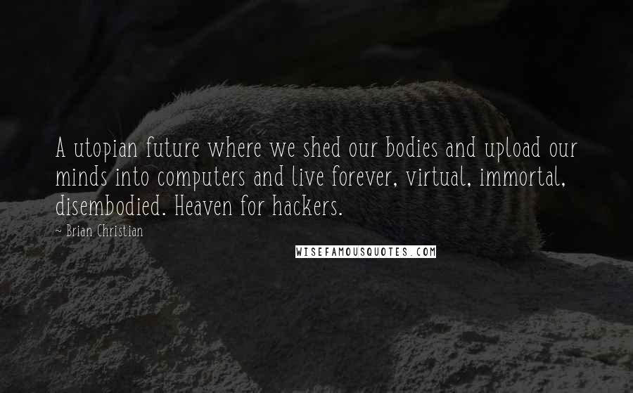 Brian Christian Quotes: A utopian future where we shed our bodies and upload our minds into computers and live forever, virtual, immortal, disembodied. Heaven for hackers.