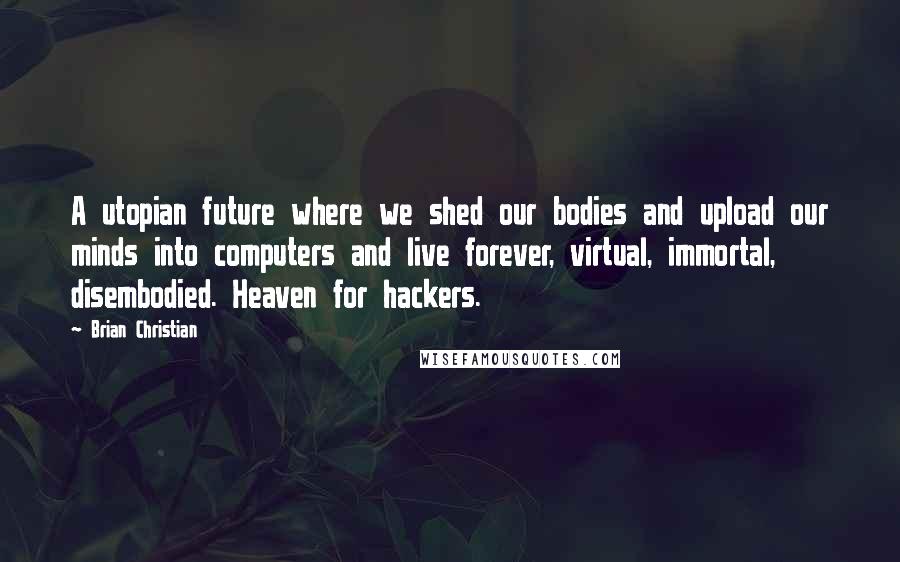 Brian Christian Quotes: A utopian future where we shed our bodies and upload our minds into computers and live forever, virtual, immortal, disembodied. Heaven for hackers.
