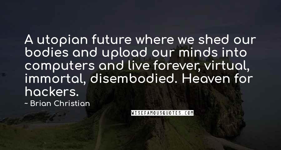 Brian Christian Quotes: A utopian future where we shed our bodies and upload our minds into computers and live forever, virtual, immortal, disembodied. Heaven for hackers.