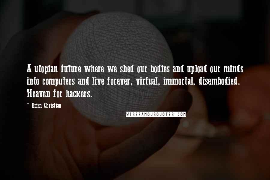 Brian Christian Quotes: A utopian future where we shed our bodies and upload our minds into computers and live forever, virtual, immortal, disembodied. Heaven for hackers.