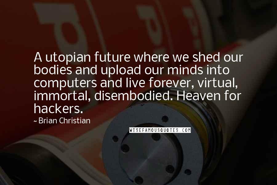 Brian Christian Quotes: A utopian future where we shed our bodies and upload our minds into computers and live forever, virtual, immortal, disembodied. Heaven for hackers.