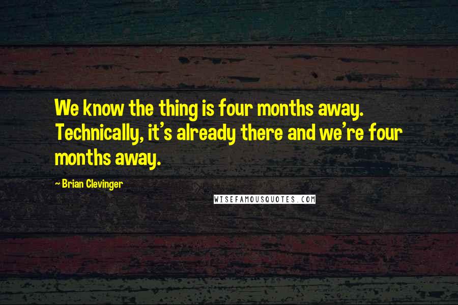 Brian Clevinger Quotes: We know the thing is four months away. Technically, it's already there and we're four months away.