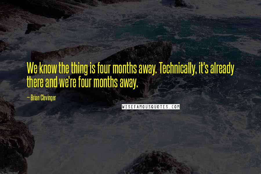 Brian Clevinger Quotes: We know the thing is four months away. Technically, it's already there and we're four months away.