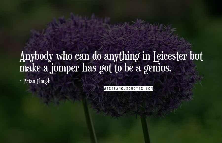 Brian Clough Quotes: Anybody who can do anything in Leicester but make a jumper has got to be a genius.