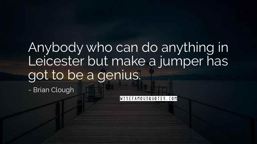 Brian Clough Quotes: Anybody who can do anything in Leicester but make a jumper has got to be a genius.