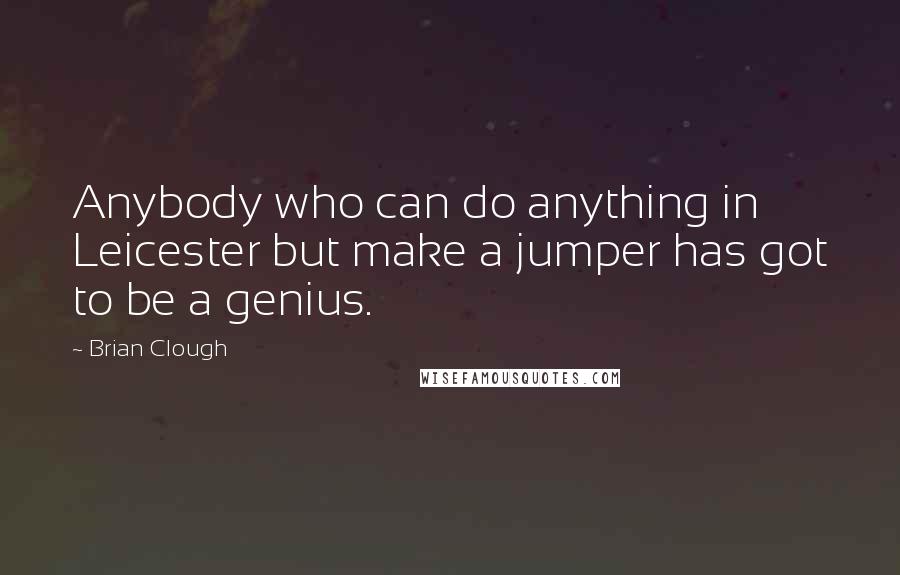 Brian Clough Quotes: Anybody who can do anything in Leicester but make a jumper has got to be a genius.