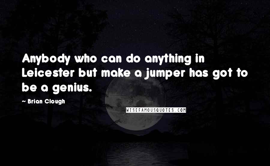 Brian Clough Quotes: Anybody who can do anything in Leicester but make a jumper has got to be a genius.