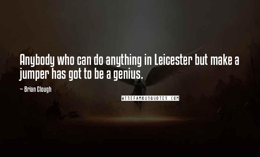 Brian Clough Quotes: Anybody who can do anything in Leicester but make a jumper has got to be a genius.