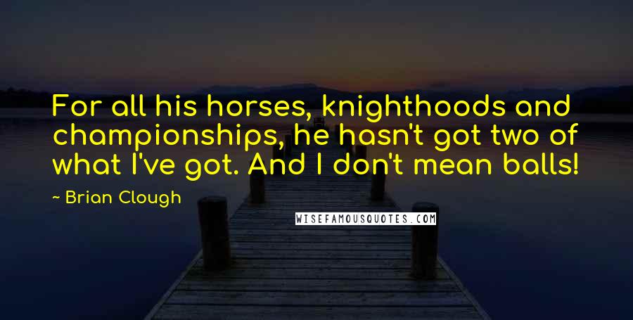 Brian Clough Quotes: For all his horses, knighthoods and championships, he hasn't got two of what I've got. And I don't mean balls!