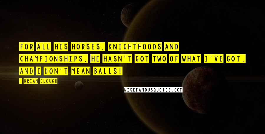 Brian Clough Quotes: For all his horses, knighthoods and championships, he hasn't got two of what I've got. And I don't mean balls!