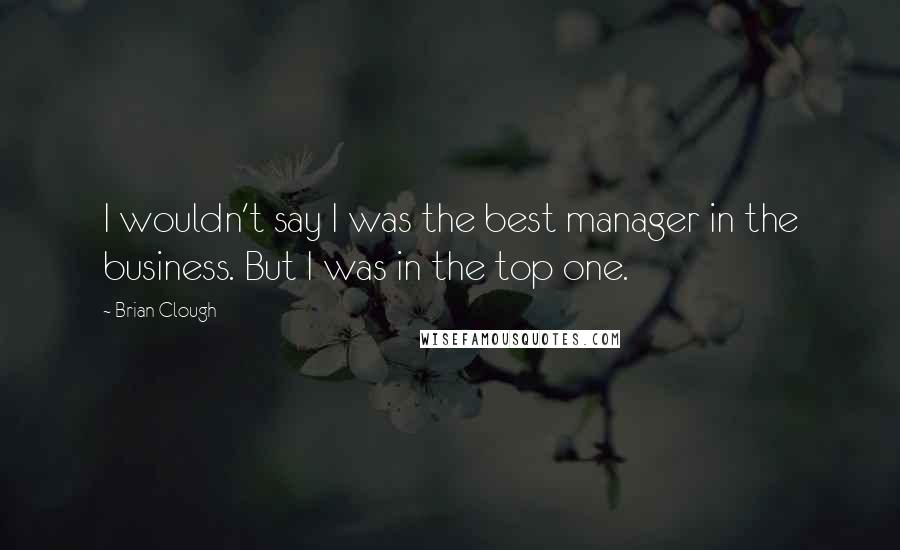Brian Clough Quotes: I wouldn't say I was the best manager in the business. But I was in the top one.